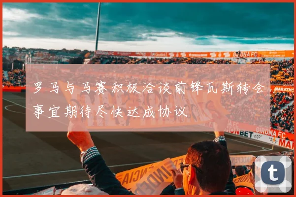 罗马与马赛积极洽谈前锋瓦斯转会事宜期待尽快达成协议