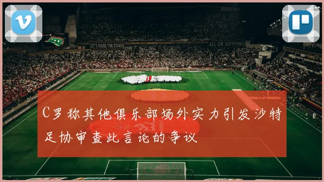 C罗称其他俱乐部场外实力引发沙特足协审查此言论的争议