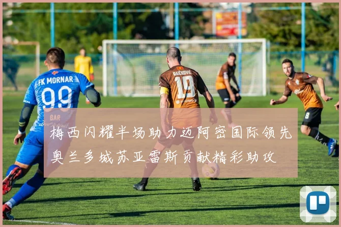 梅西闪耀半场助力迈阿密国际领先奥兰多城苏亚雷斯贡献精彩助攻