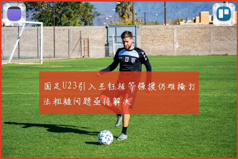 国足U23引入王钰栋等强援仍难掩打法粗糙问题亟待解决
