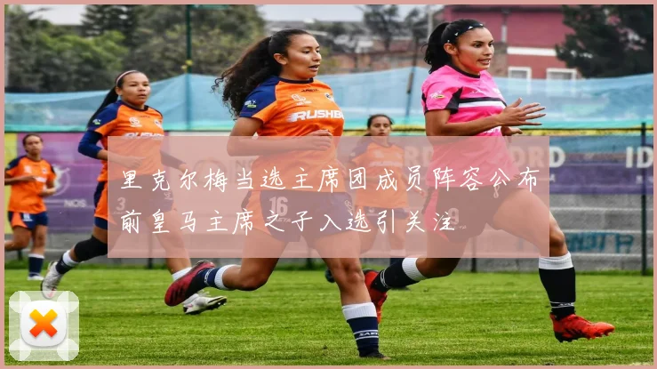 里克尔梅当选主席团成员阵容公布前皇马主席之子入选引关注
