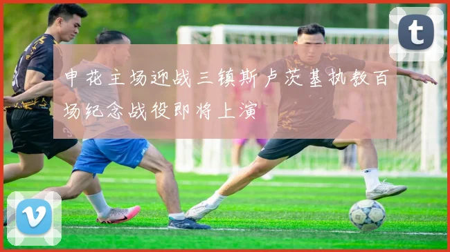 申花主场迎战三镇斯卢茨基执教百场纪念战役即将上演