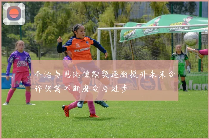 乔治与恩比德默契逐渐提升未来合作仍需不断磨合与进步