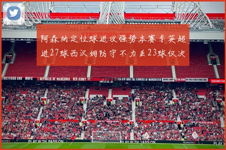 阿森纳定位球进攻强势本赛季英超进27球西汉姆防守不力丢23球仅次于伯恩茅斯