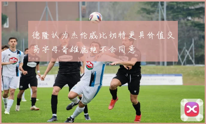 德隆认为杰伦威比切特更具价值交易字母哥雄鹿绝不会同意