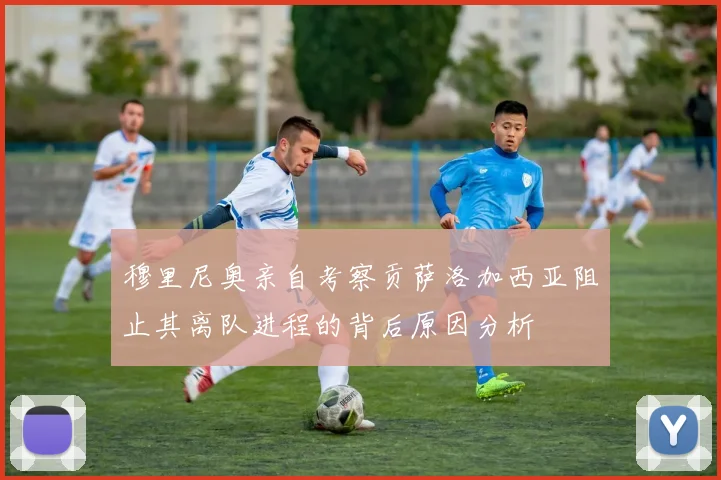 穆里尼奥亲自考察贡萨洛加西亚阻止其离队进程的背后原因分析